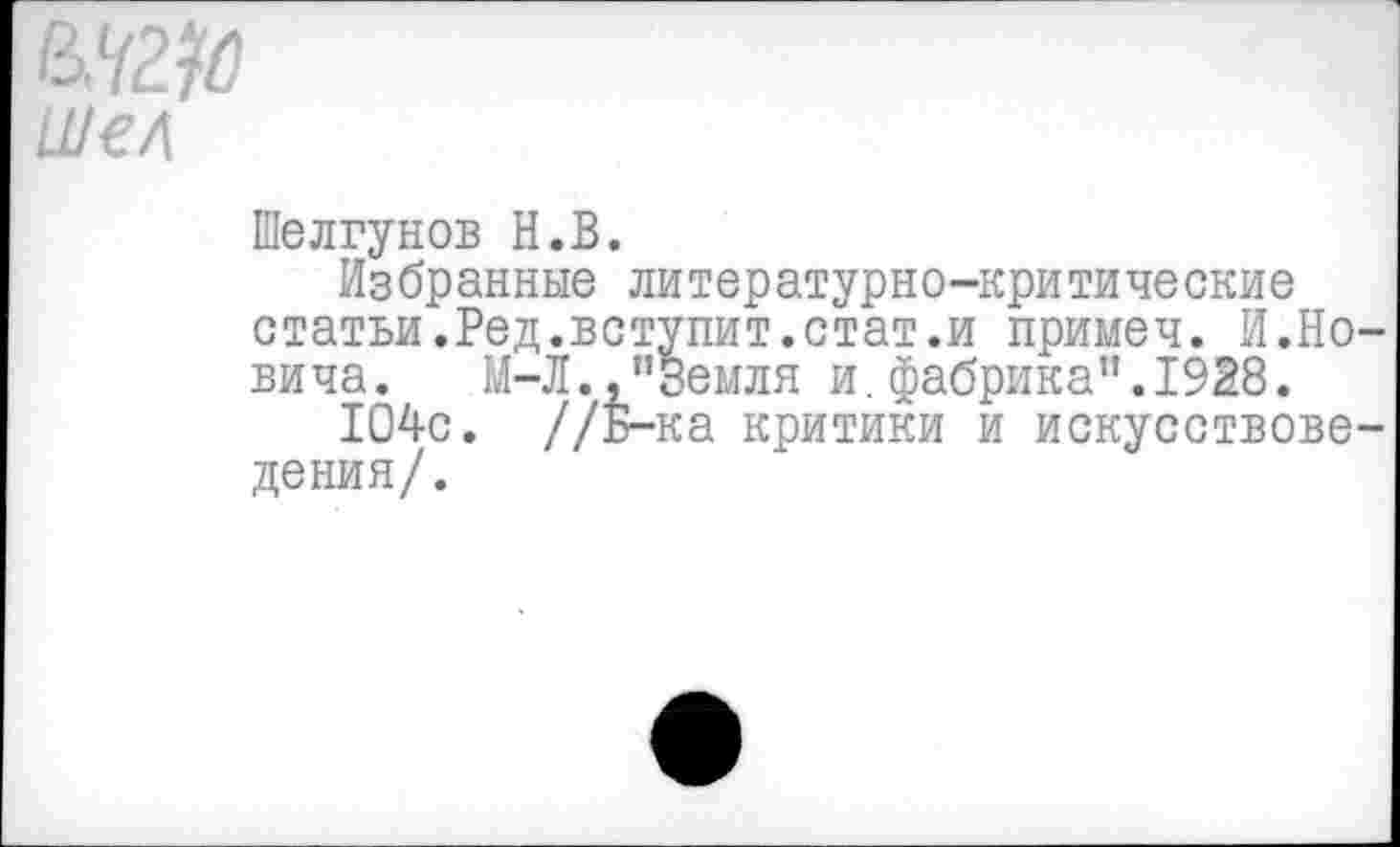 ﻿шел
Шелгунов Н.В.
Избранные литературно-критические статьи.Ред.вступит.стат.и примеч. И.Но-вича. М-Л.,"Земля и. фабрика”. 1928.
104с. //Б-ка критики и искусствоведения/.